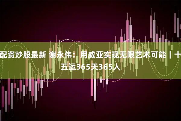 配资炒股最新 谢永伟：用威亚实现无限艺术可能｜十五运365天365人