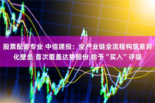 股票配资专业 中信建投：全产业链全流程构筑差异化壁垒 首次覆盖达势股份 给予“买入”评级