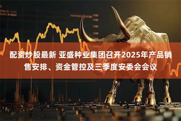 配资炒股最新 亚盛种业集团召开2025年产品销售安排、资金管控及三季度安委会会议