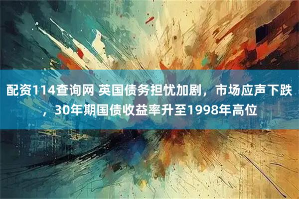 配资114查询网 英国债务担忧加剧，市场应声下跌，30年期国债收益率升至1998年高位