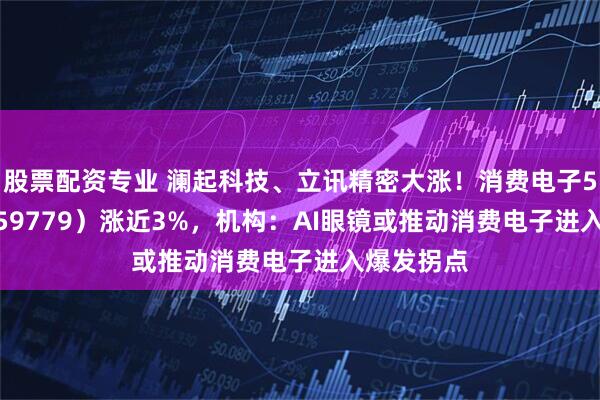 股票配资专业 澜起科技、立讯精密大涨！消费电子50ETF（159779）涨近3%，机构：AI眼镜或推动消费电子进入爆发拐点
