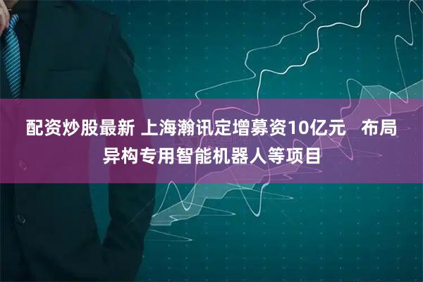 配资炒股最新 上海瀚讯定增募资10亿元   布局异构专用智能机器人等项目