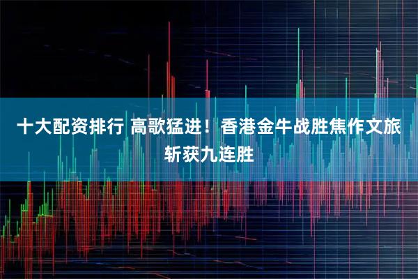 十大配资排行 高歌猛进！香港金牛战胜焦作文旅斩获九连胜