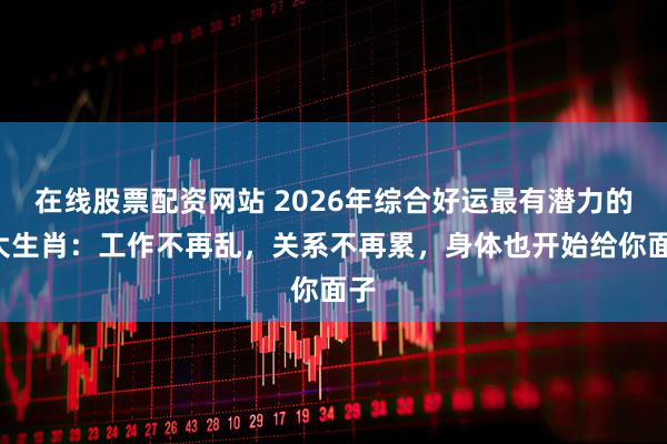 在线股票配资网站 2026年综合好运最有潜力的4大生肖：工作不再乱，关系不再累，身体也开始给你面子