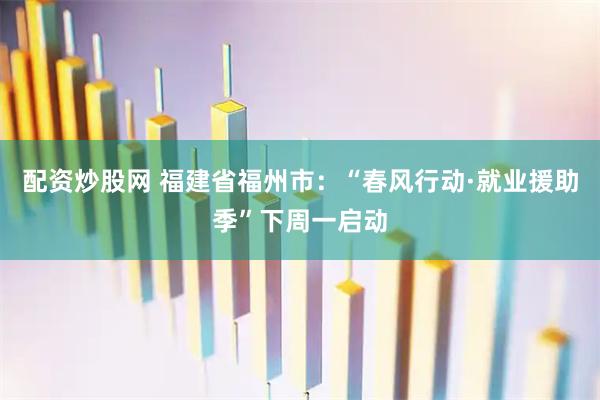 配资炒股网 福建省福州市：“春风行动·就业援助季”下周一启动