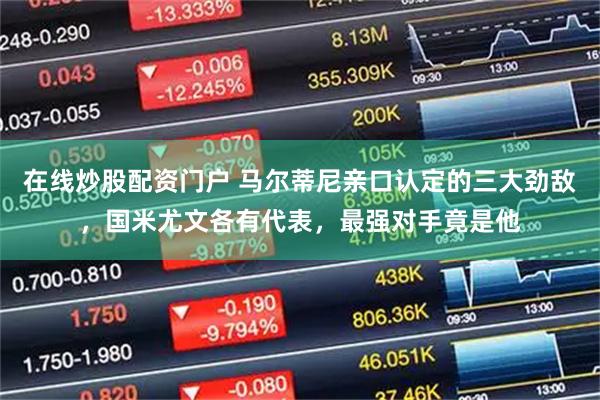 在线炒股配资门户 马尔蒂尼亲口认定的三大劲敌，国米尤文各有代表，最强对手竟是他