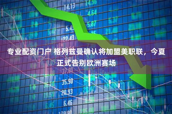 专业配资门户 格列兹曼确认将加盟美职联，今夏正式告别欧洲赛场