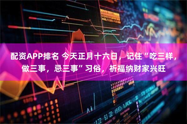 配资APP排名 今天正月十六日，记住“吃三样，做三事，忌三事”习俗，祈福纳财家兴旺