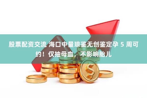 股票配资交流 海口中量琼鉴无创鉴定孕 5 周可约！仅抽母血，不影响胎儿