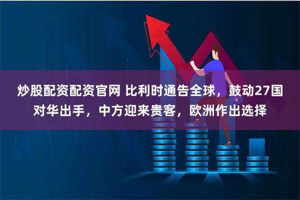炒股配资配资官网 比利时通告全球，鼓动27国对华出手，中方迎来贵客，欧洲作出选择